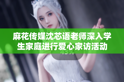 麻花传媒沈芯语老师深入学生家庭进行爱心家访活动