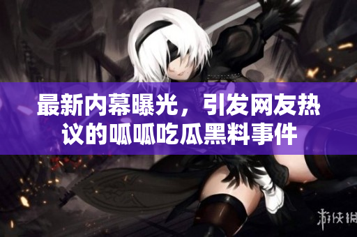 最新内幕曝光，引发网友热议的呱呱吃瓜黑料事件