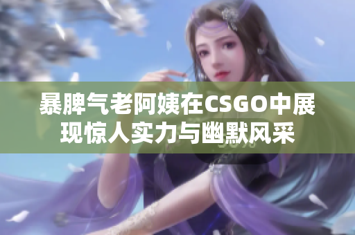 暴脾气老阿姨在CSGO中展现惊人实力与幽默风采