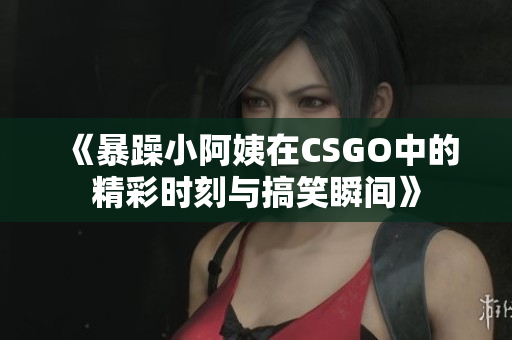《暴躁小阿姨在CSGO中的精彩时刻与搞笑瞬间》