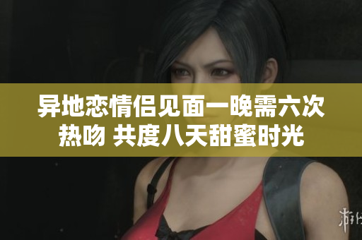 异地恋情侣见面一晚需六次热吻 共度八天甜蜜时光
