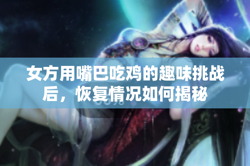 女方用嘴巴吃鸡的趣味挑战后，恢复情况如何揭秘