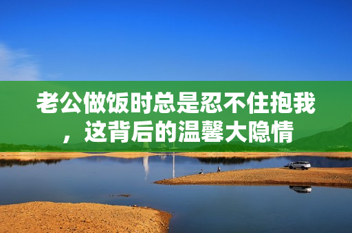 老公做饭时总是忍不住抱我，这背后的温馨大隐情