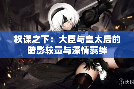 权谋之下：大臣与皇太后的暗影较量与深情羁绊