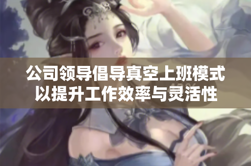 公司领导倡导真空上班模式以提升工作效率与灵活性