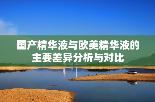 国产精华液与欧美精华液的主要差异分析与对比