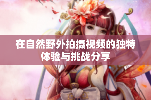 在自然野外拍摄视频的独特体验与挑战分享