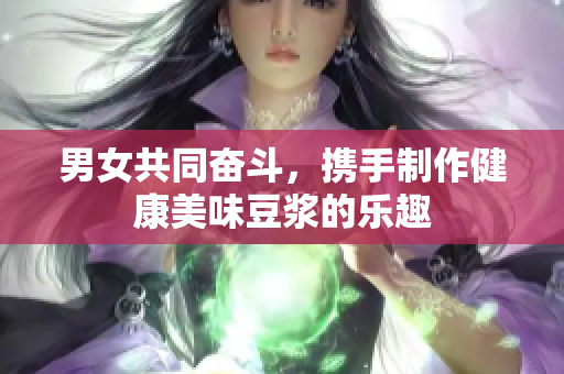 男女共同奋斗，携手制作健康美味豆浆的乐趣