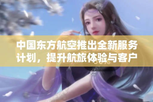 中国东方航空推出全新服务计划，提升航旅体验与客户满意度