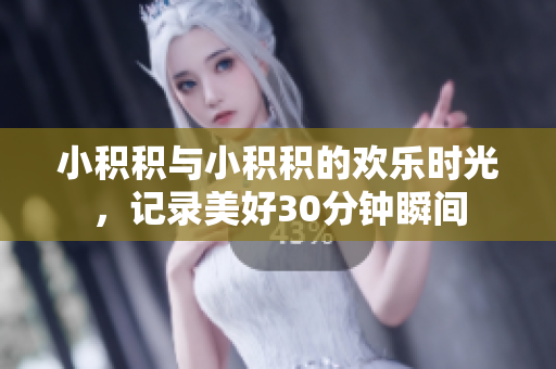 小积积与小积积的欢乐时光，记录美好30分钟瞬间