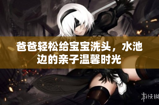 爸爸轻松给宝宝洗头，水池边的亲子温馨时光