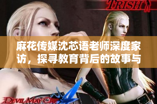 麻花传媒沈芯语老师深度家访，探寻教育背后的故事与理念