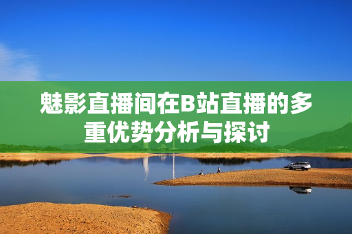 魅影直播间在B站直播的多重优势分析与探讨