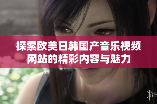 探索欧美日韩国产音乐视频网站的精彩内容与魅力