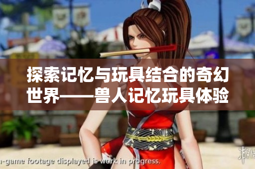 探索记忆与玩具结合的奇幻世界——兽人记忆玩具体验