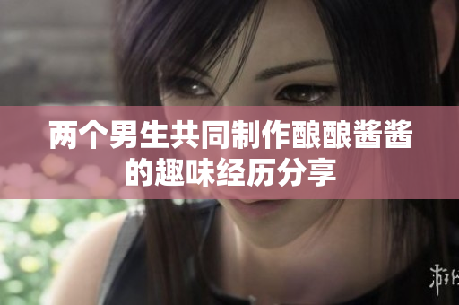两个男生共同制作酿酿酱酱的趣味经历分享