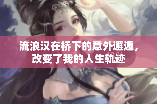 流浪汉在桥下的意外邂逅，改变了我的人生轨迹
