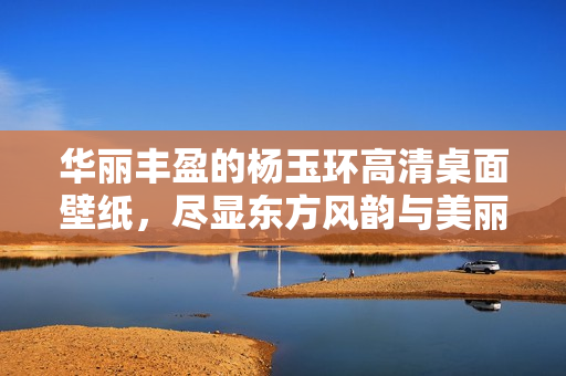 华丽丰盈的杨玉环高清桌面壁纸，尽显东方风韵与美丽魅力
