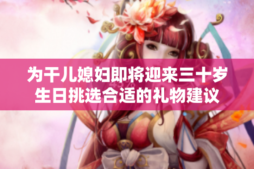 为干儿媳妇即将迎来三十岁生日挑选合适的礼物建议