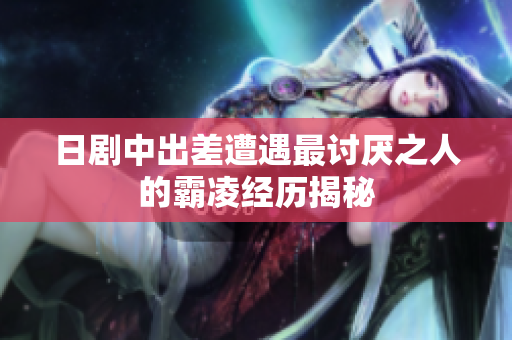 日剧中出差遭遇最讨厌之人的霸凌经历揭秘