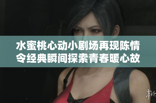 水蜜桃心动小剧场再现陈情令经典瞬间探索青春暖心故事