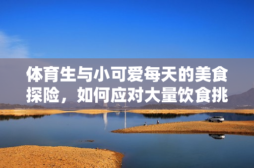 体育生与小可爱每天的美食探险，如何应对大量饮食挑战