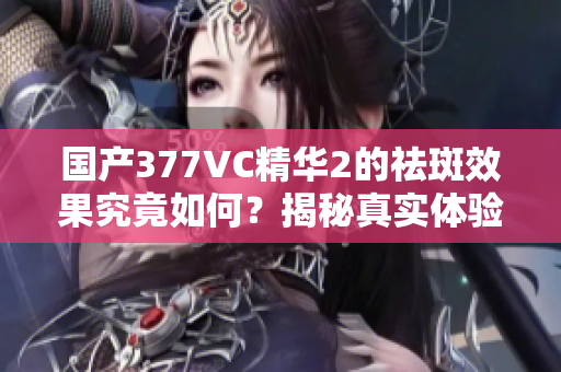 国产377VC精华2的祛斑效果究竟如何？揭秘真实体验与评测