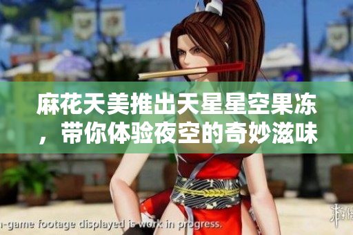 麻花天美推出天星星空果冻，带你体验夜空的奇妙滋味