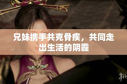 兄妹携手共克骨疾，共同走出生活的阴霾