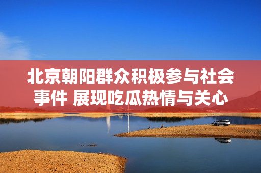 北京朝阳群众积极参与社会事件 展现吃瓜热情与关心