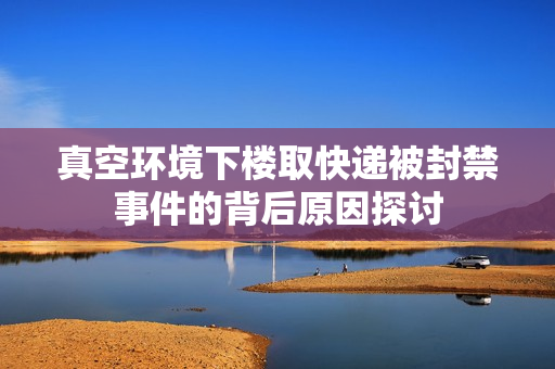 真空环境下楼取快递被封禁事件的背后原因探讨