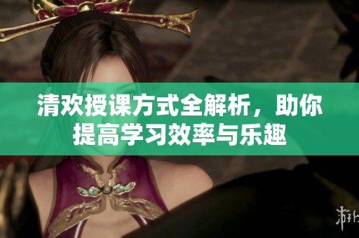 清欢授课方式全解析，助你提高学习效率与乐趣