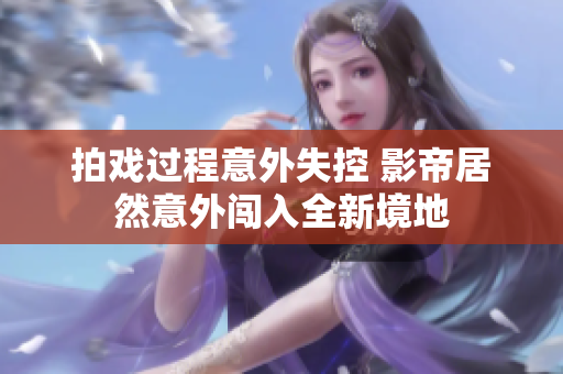 拍戏过程意外失控 影帝居然意外闯入全新境地
