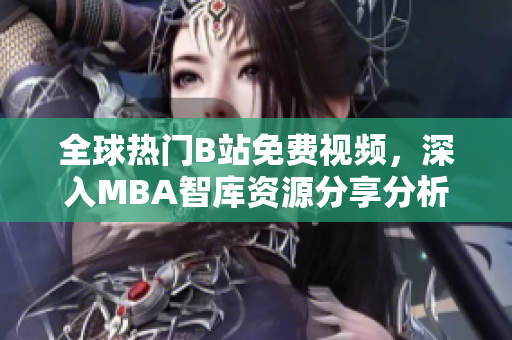 全球热门B站免费视频，深入MBA智库资源分享分析