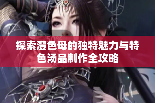 探索澧色母的独特魅力与特色汤品制作全攻略