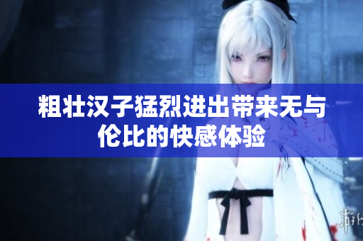 粗壮汉子猛烈进出带来无与伦比的快感体验