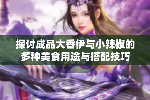 探讨成品大香伊与小辣椒的多种美食用途与搭配技巧