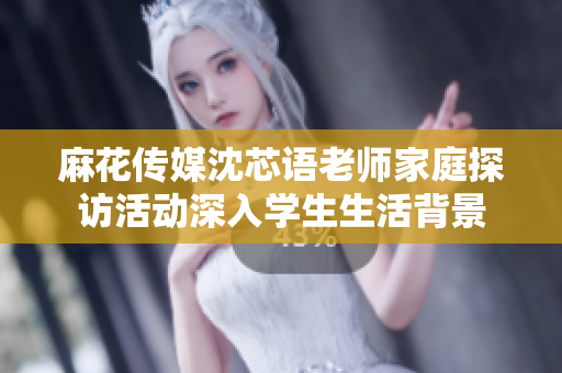 麻花传媒沈芯语老师家庭探访活动深入学生生活背景