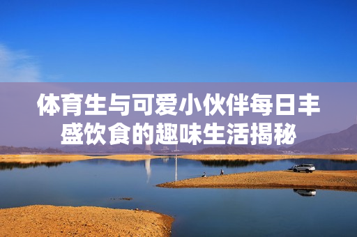 体育生与可爱小伙伴每日丰盛饮食的趣味生活揭秘