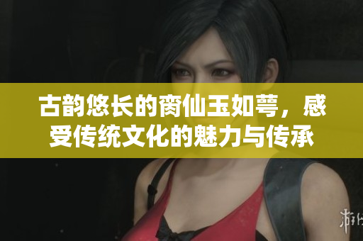 古韵悠长的脔仙玉如萼，感受传统文化的魅力与传承