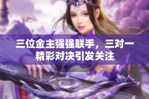 三位金主强强联手，三对一精彩对决引发关注