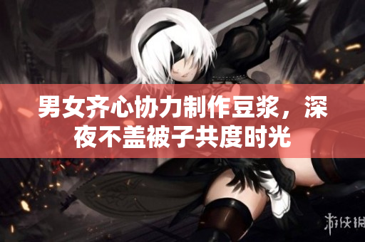 男女齐心协力制作豆浆，深夜不盖被子共度时光
