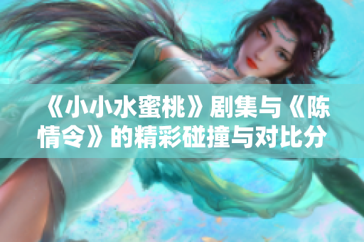 《小小水蜜桃》剧集与《陈情令》的精彩碰撞与对比分析