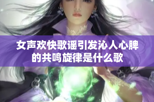女声欢快歌谣引发沁人心脾的共鸣旋律是什么歌