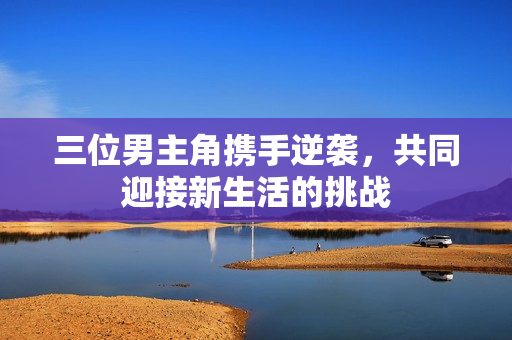 三位男主角携手逆袭，共同迎接新生活的挑战