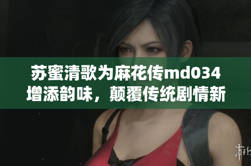 苏蜜清歌为麻花传md034增添韵味，颠覆传统剧情新体验