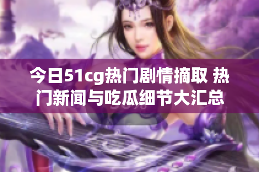 今日51cg热门剧情摘取 热门新闻与吃瓜细节大汇总