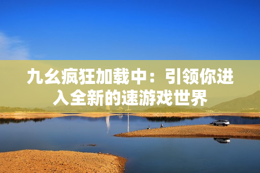 九幺疯狂加载中：引领你进入全新的速游戏世界