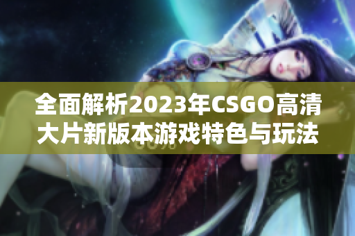 全面解析2023年CSGO高清大片新版本游戏特色与玩法技巧