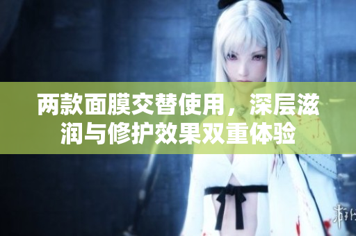 两款面膜交替使用，深层滋润与修护效果双重体验